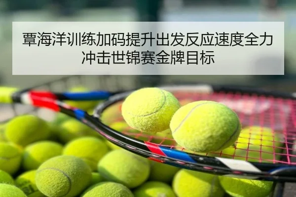 覃海洋训练加码提升出发反应速度全力冲击世锦赛金牌目标