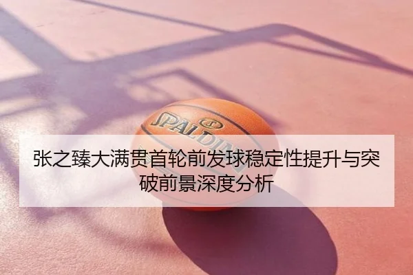 张之臻大满贯首轮前发球稳定性提升与突破前景深度分析