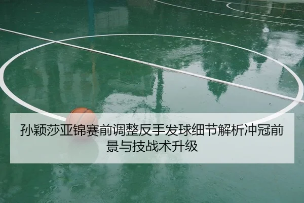 孙颖莎亚锦赛前调整反手发球细节解析冲冠前景与技战术升级